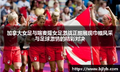 加拿大女足与喀麦隆女足激战正酣展现巾帼风采与足球激情的精彩对决