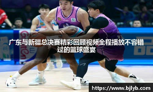 广东与新疆总决赛精彩回顾视频全程播放不容错过的篮球盛宴